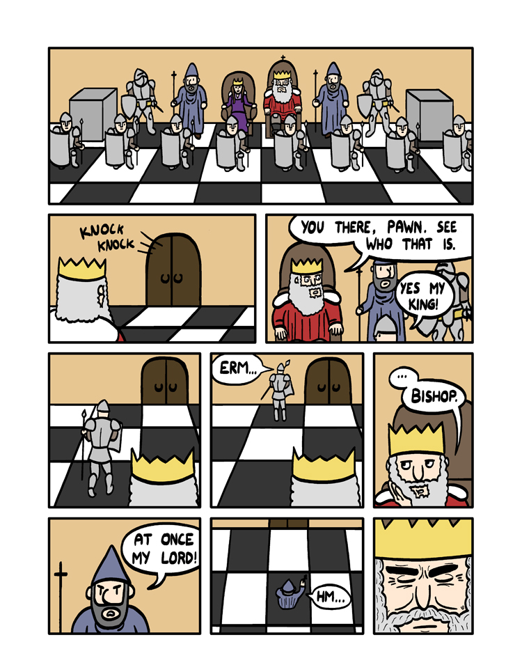 ''Knight.'' the King says with a sigh. The Knight starts leaping around all over the place. ''Cut that out! Be serious knight!'' spits the King. ''No.'' Replies the knight as he jumps clear over the Bishop's head. ''Knight.'' the King says with a sigh. The Knight starts leaping around all over the place. ''Cut that out! Be serious knight!'' spits the King. ''No.'' Replies the knight as he jumps clear over the Bishop's head.